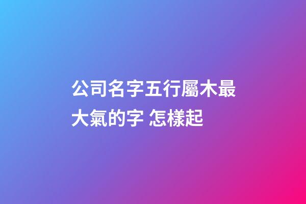 公司名字五行屬木最大氣的字 怎樣起-第1張-公司起名-玄機派